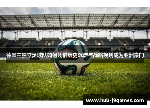 德黑兰独立足球队如何凭借历史沉淀与战略规划成为亚洲豪门 德黑兰独立足球队如何凭借历史沉淀与战略规划成为亚洲豪门
