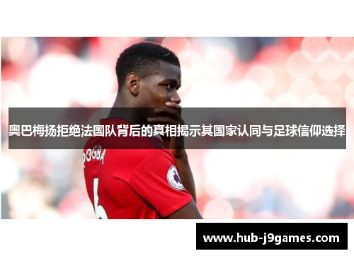 奥巴梅扬拒绝法国队背后的真相揭示其国家认同与足球信仰选择 奥巴梅扬拒绝法国队背后的真相揭示其国家认同与足球信仰选择