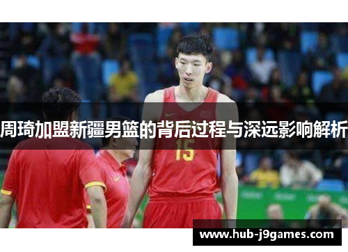 周琦加盟新疆男篮的背后过程与深远影响解析