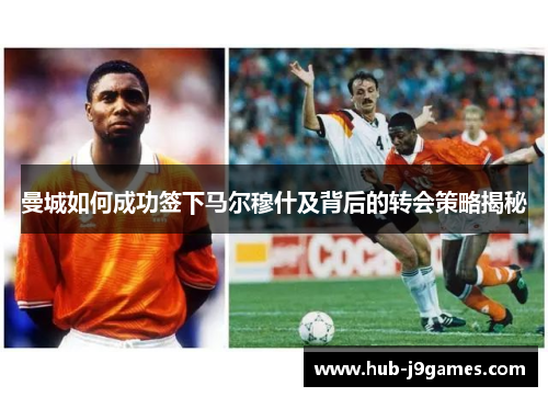 曼城如何成功签下马尔穆什及背后的转会策略揭秘