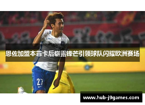 恩佐加盟本菲卡后崭露锋芒引领球队闪耀欧洲赛场 恩佐加盟本菲卡后崭露锋芒引领球队闪耀欧洲赛场
