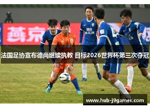 法国足协宣布德尚继续执教 目标2026世界杯第三次夺冠 法国足协宣布德尚继续执教 目标2026世界杯第三次夺冠