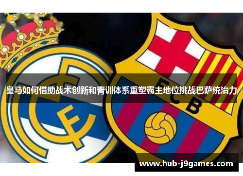 皇马如何借助战术创新和青训体系重塑霸主地位挑战巴萨统治力